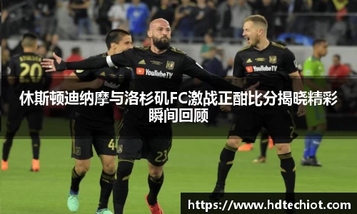 休斯顿迪纳摩与洛杉矶FC激战正酣比分揭晓精彩瞬间回顾