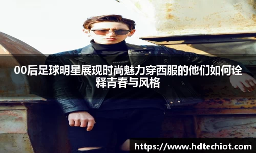 00后足球明星展现时尚魅力穿西服的他们如何诠释青春与风格